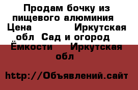 Продам бочку из пищевого алюминия › Цена ­ 50 000 - Иркутская обл. Сад и огород » Ёмкости   . Иркутская обл.